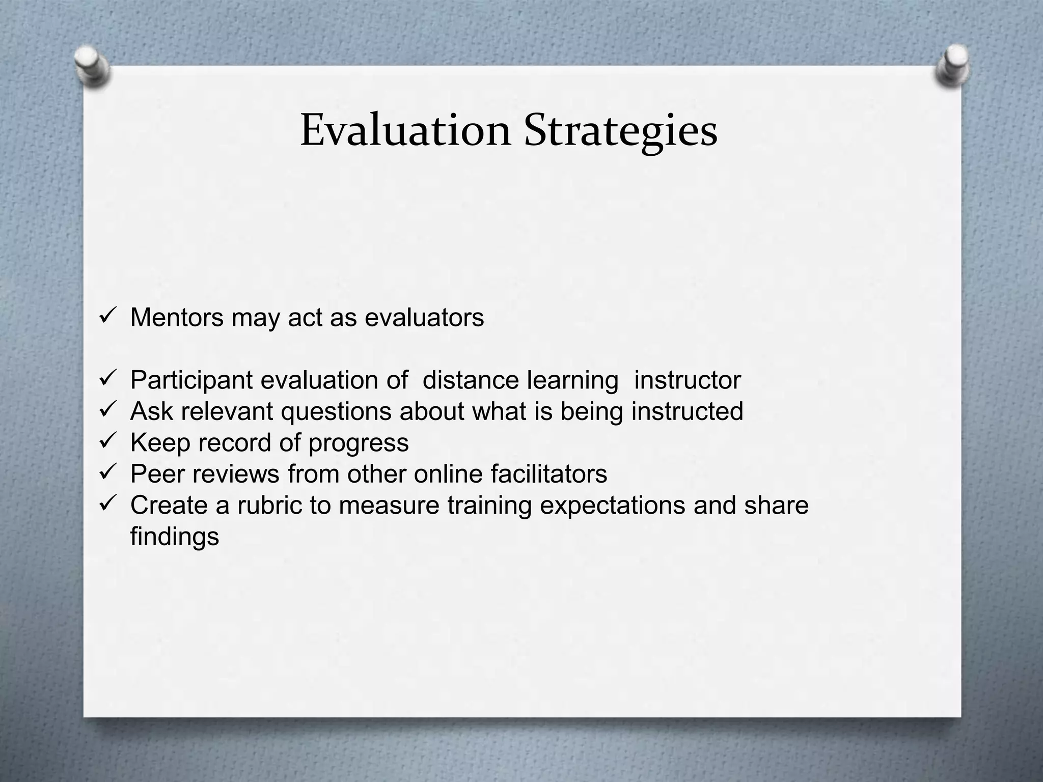 Evaluation Strategies
 Mentors may act as evaluators
 Participant evaluation of distance learning instructor
 Ask relevant questions about what is being instructed
 Keep record of progress
 Peer reviews from other online facilitators
 Create a rubric to measure training expectations and share
findings
 