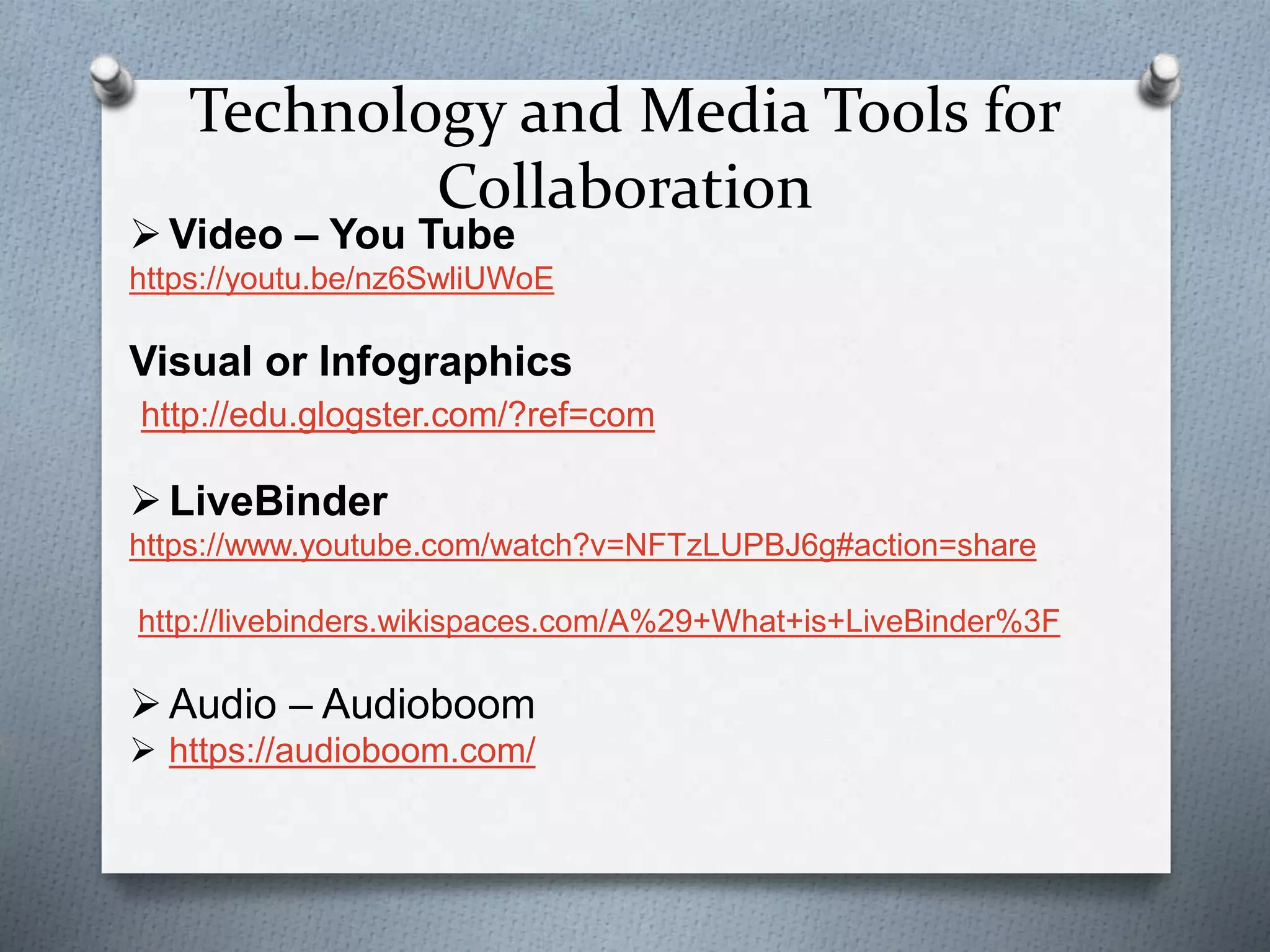 Technology and Media Tools for
Collaboration
Video – You Tube
https://youtu.be/nz6SwliUWoE
Visual or Infographics
http://edu.glogster.com/?ref=com
LiveBinder
https://www.youtube.com/watch?v=NFTzLUPBJ6g#action=share
http://livebinders.wikispaces.com/A%29+What+is+LiveBinder%3F
Audio – Audioboom
 https://audioboom.com/
 