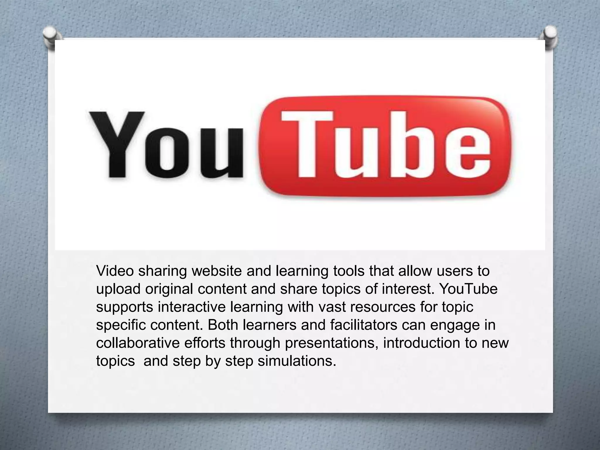 Video sharing website and learning tools that allow users to
upload original content and share topics of interest. YouTube
supports interactive learning with vast resources for topic
specific content. Both learners and facilitators can engage in
collaborative efforts through presentations, introduction to new
topics and step by step simulations.
 