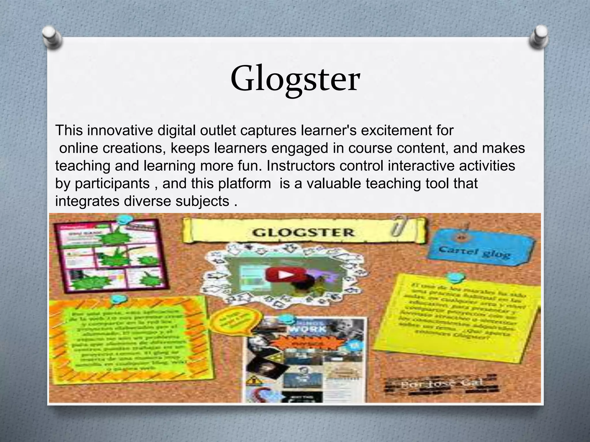 Glogster
This innovative digital outlet captures learner's excitement for
online creations, keeps learners engaged in course content, and makes
teaching and learning more fun. Instructors control interactive activities
by participants , and this platform is a valuable teaching tool that
integrates diverse subjects .
 