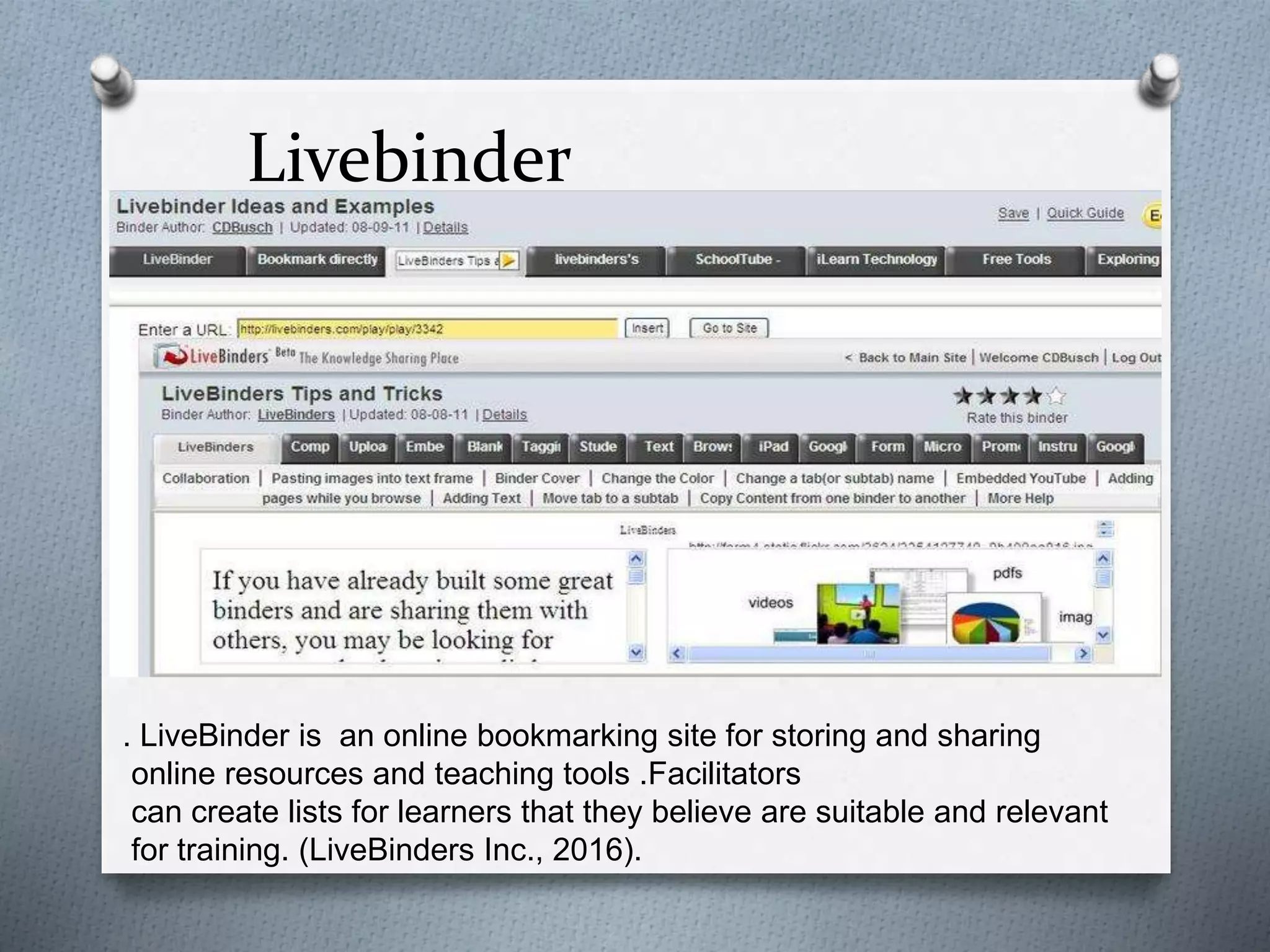 Livebinder
. LiveBinder is an online bookmarking site for storing and sharing
online resources and teaching tools .Facilitators
can create lists for learners that they believe are suitable and relevant
for training. (LiveBinders Inc., 2016).
 