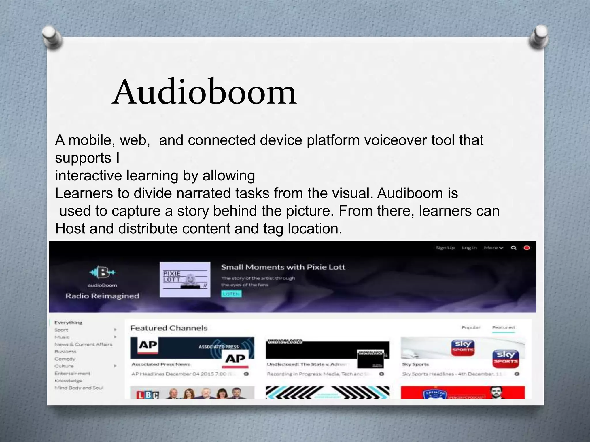 Audioboom
A mobile, web, and connected device platform voiceover tool that
supports I
interactive learning by allowing
Learners to divide narrated tasks from the visual. Audiboom is
used to capture a story behind the picture. From there, learners can
Host and distribute content and tag location.
 