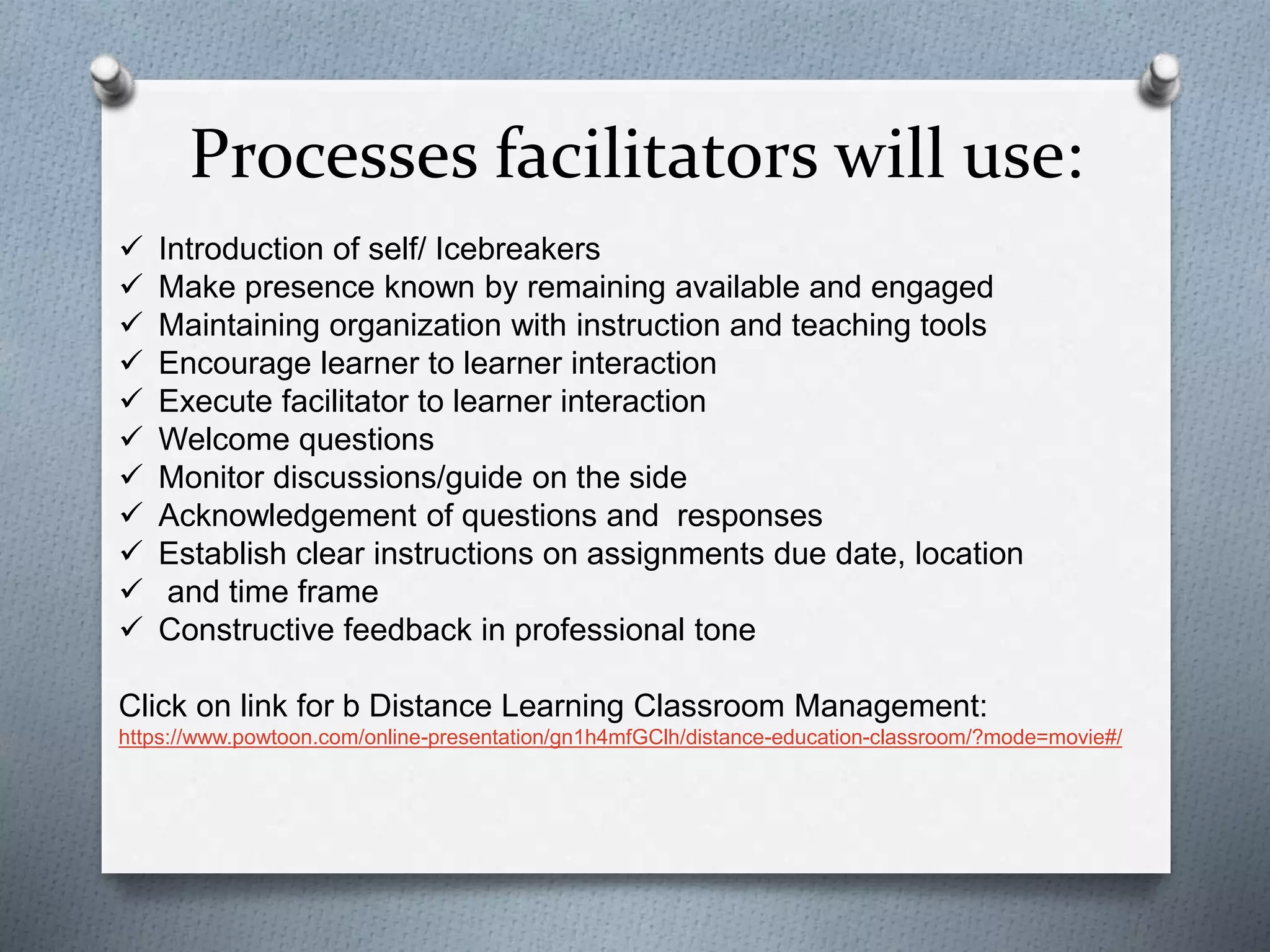 Processes facilitators will use:
 Introduction of self/ Icebreakers
 Make presence known by remaining available and engaged
 Maintaining organization with instruction and teaching tools
 Encourage learner to learner interaction
 Execute facilitator to learner interaction
 Welcome questions
 Monitor discussions/guide on the side
 Acknowledgement of questions and responses
 Establish clear instructions on assignments due date, location
 and time frame
 Constructive feedback in professional tone
Click on link for b Distance Learning Classroom Management:
https://www.powtoon.com/online-presentation/gn1h4mfGClh/distance-education-classroom/?mode=movie#/
 