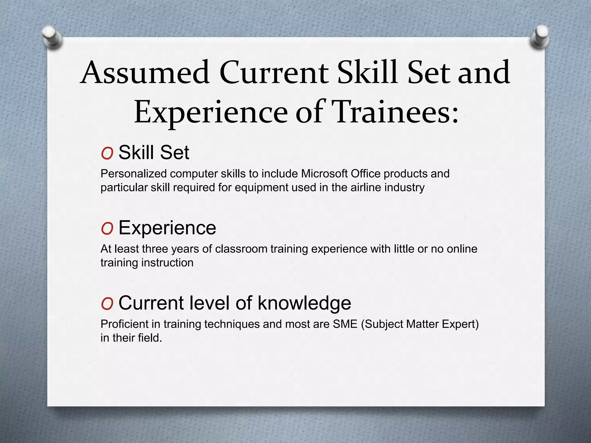 Assumed Current Skill Set and
Experience of Trainees:
O Skill Set
Personalized computer skills to include Microsoft Office products and
particular skill required for equipment used in the airline industry
O Experience
At least three years of classroom training experience with little or no online
training instruction
O Current level of knowledge
Proficient in training techniques and most are SME (Subject Matter Expert)
in their field.
 