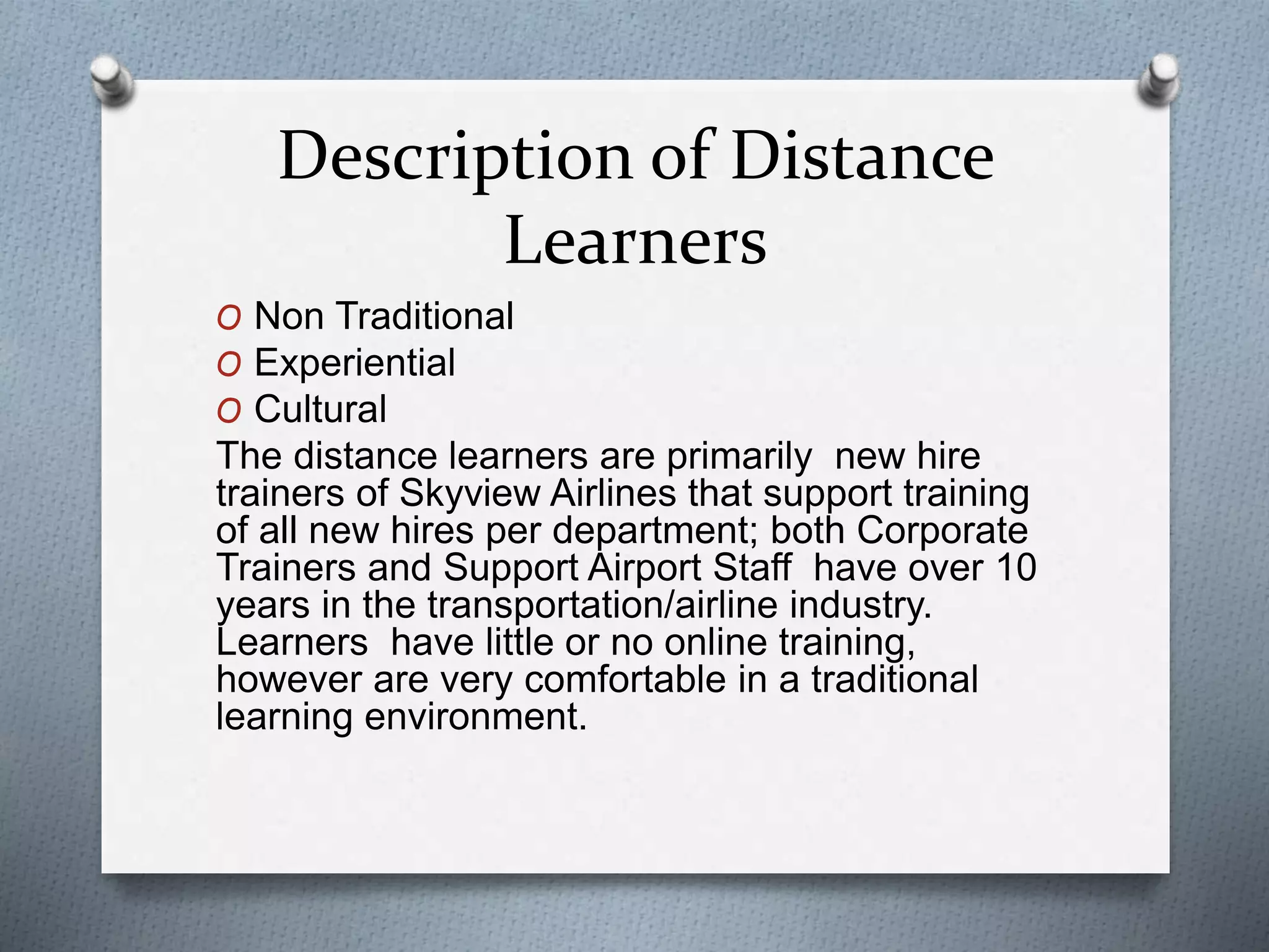 Description of Distance
Learners
O Non Traditional
O Experiential
O Cultural
The distance learners are primarily new hire
trainers of Skyview Airlines that support training
of all new hires per department; both Corporate
Trainers and Support Airport Staff have over 10
years in the transportation/airline industry.
Learners have little or no online training,
however are very comfortable in a traditional
learning environment.
 