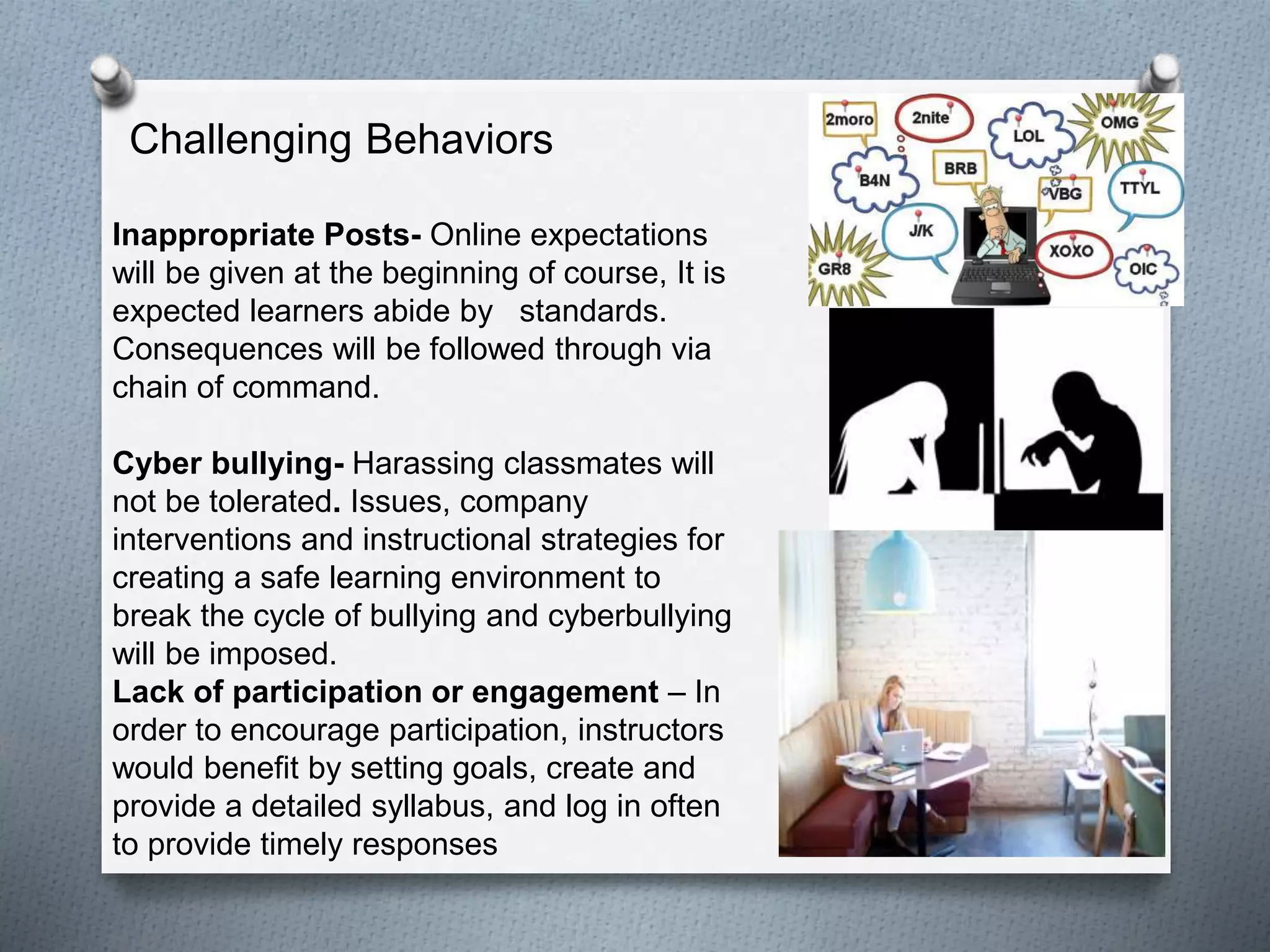 Challenging Behaviors
Inappropriate Posts- Online expectations
will be given at the beginning of course, It is
expected learners abide by standards.
Consequences will be followed through via
chain of command.
Cyber bullying- Harassing classmates will
not be tolerated. Issues, company
interventions and instructional strategies for
creating a safe learning environment to
break the cycle of bullying and cyberbullying
will be imposed.
Lack of participation or engagement – In
order to encourage participation, instructors
would benefit by setting goals, create and
provide a detailed syllabus, and log in often
to provide timely responses
 