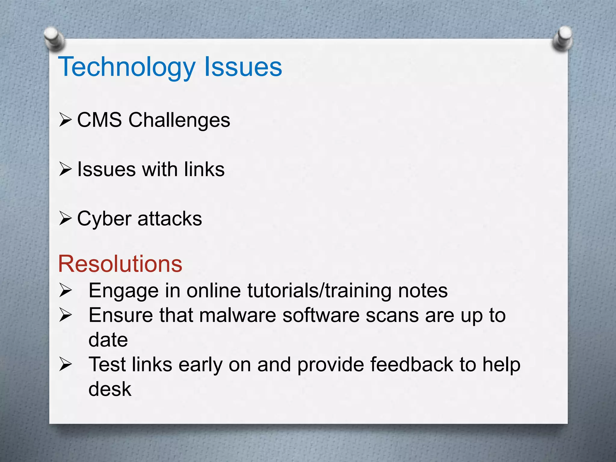 Technology Issues
CMS Challenges
Issues with links
Cyber attacks
Resolutions
 Engage in online tutorials/training notes
 Ensure that malware software scans are up to
date
 Test links early on and provide feedback to help
desk
 