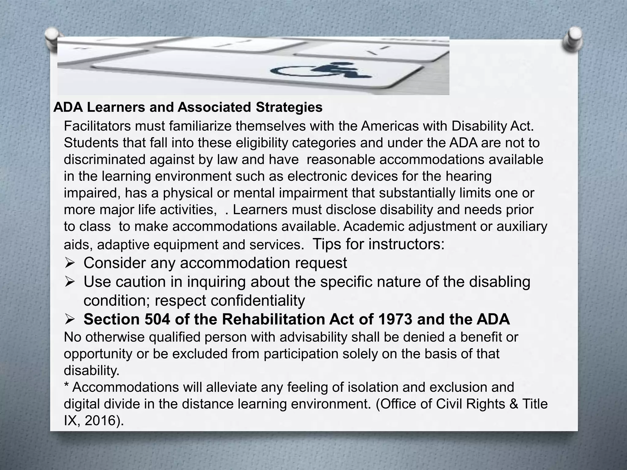 ADA Learners and Associated Strategies
Facilitators must familiarize themselves with the Americas with Disability Act.
Students that fall into these eligibility categories and under the ADA are not to
discriminated against by law and have reasonable accommodations available
in the learning environment such as electronic devices for the hearing
impaired, has a physical or mental impairment that substantially limits one or
more major life activities, . Learners must disclose disability and needs prior
to class to make accommodations available. Academic adjustment or auxiliary
aids, adaptive equipment and services. Tips for instructors:
 Consider any accommodation request
 Use caution in inquiring about the specific nature of the disabling
condition; respect confidentiality
 Section 504 of the Rehabilitation Act of 1973 and the ADA
No otherwise qualified person with advisability shall be denied a benefit or
opportunity or be excluded from participation solely on the basis of that
disability.
* Accommodations will alleviate any feeling of isolation and exclusion and
digital divide in the distance learning environment. (Office of Civil Rights & Title
IX, 2016).
 