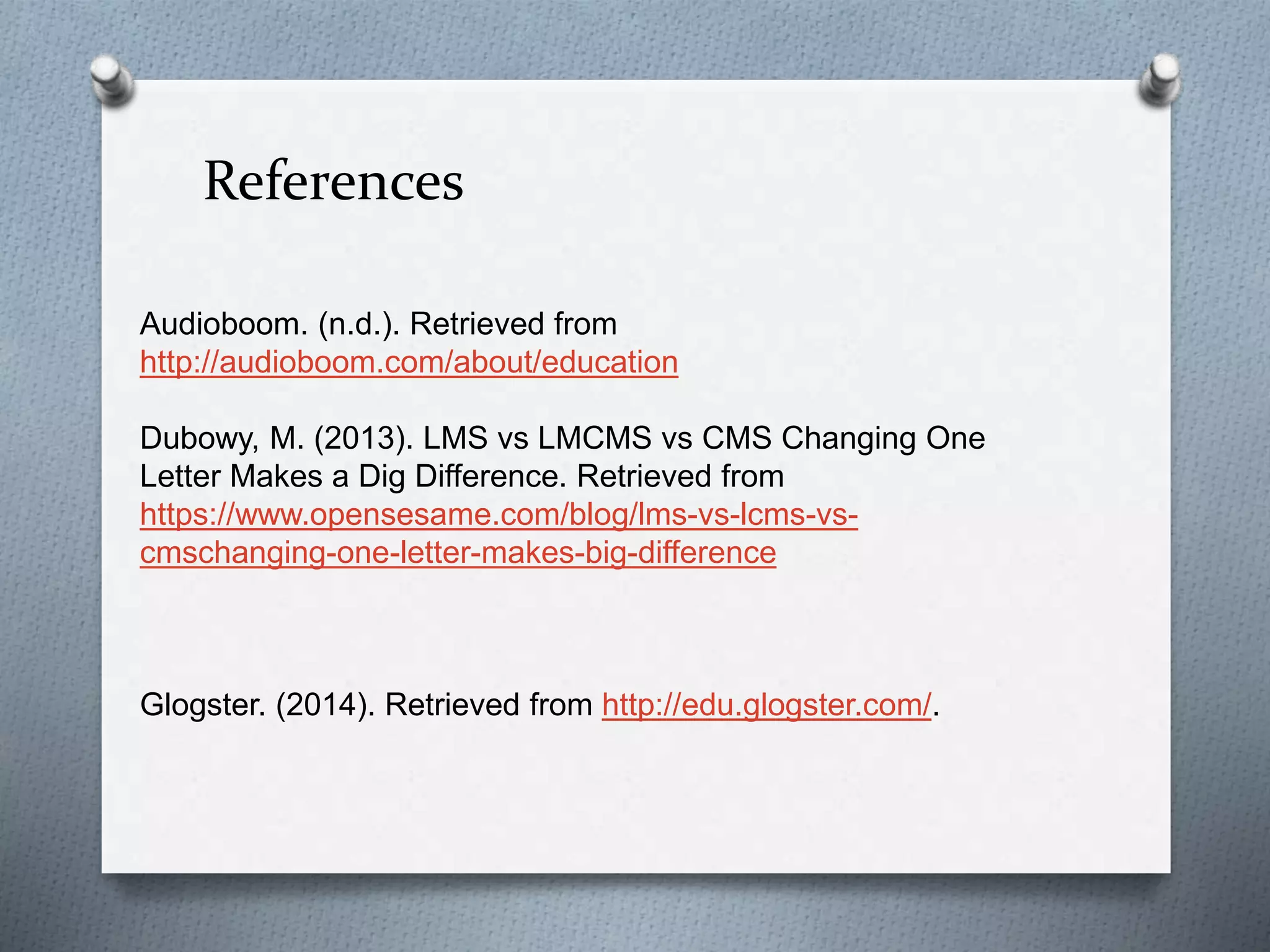 References
Audioboom. (n.d.). Retrieved from
http://audioboom.com/about/education
Dubowy, M. (2013). LMS vs LMCMS vs CMS Changing One
Letter Makes a Dig Difference. Retrieved from
https://www.opensesame.com/blog/lms-vs-lcms-vs-
cmschanging-one-letter-makes-big-difference
Glogster. (2014). Retrieved from http://edu.glogster.com/.
 
