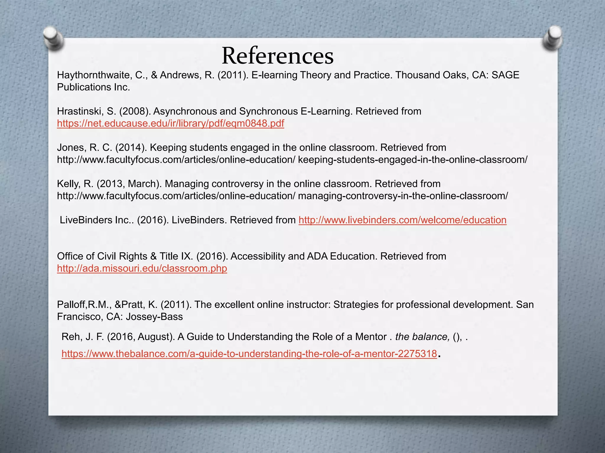 References
Reh, J. F. (2016, August). A Guide to Understanding the Role of a Mentor . the balance, (), .
https://www.thebalance.com/a-guide-to-understanding-the-role-of-a-mentor-2275318.
Haythornthwaite, C., & Andrews, R. (2011). E-learning Theory and Practice. Thousand Oaks, CA: SAGE
Publications Inc.
Hrastinski, S. (2008). Asynchronous and Synchronous E-Learning. Retrieved from
https://net.educause.edu/ir/library/pdf/eqm0848.pdf
Jones, R. C. (2014). Keeping students engaged in the online classroom. Retrieved from
http://www.facultyfocus.com/articles/online-education/ keeping-students-engaged-in-the-online-classroom/
Kelly, R. (2013, March). Managing controversy in the online classroom. Retrieved from
http://www.facultyfocus.com/articles/online-education/ managing-controversy-in-the-online-classroom/
LiveBinders Inc.. (2016). LiveBinders. Retrieved from http://www.livebinders.com/welcome/education
Office of Civil Rights & Title IX. (2016). Accessibility and ADA Education. Retrieved from
http://ada.missouri.edu/classroom.php
Palloff,R.M., &Pratt, K. (2011). The excellent online instructor: Strategies for professional development. San
Francisco, CA: Jossey-Bass
 
