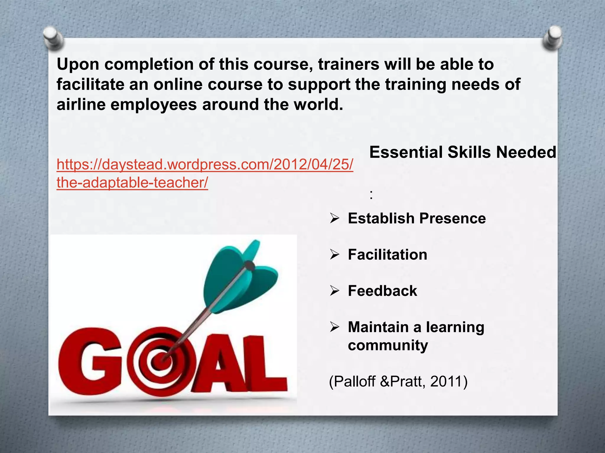 Upon completion of this course, trainers will be able to
facilitate an online course to support the training needs of
airline employees around the world.
:
Essential Skills Needed
 Establish Presence
 Facilitation
 Feedback
 Maintain a learning
community
(Palloff &Pratt, 2011)
https://daystead.wordpress.com/2012/04/25/
the-adaptable-teacher/
 