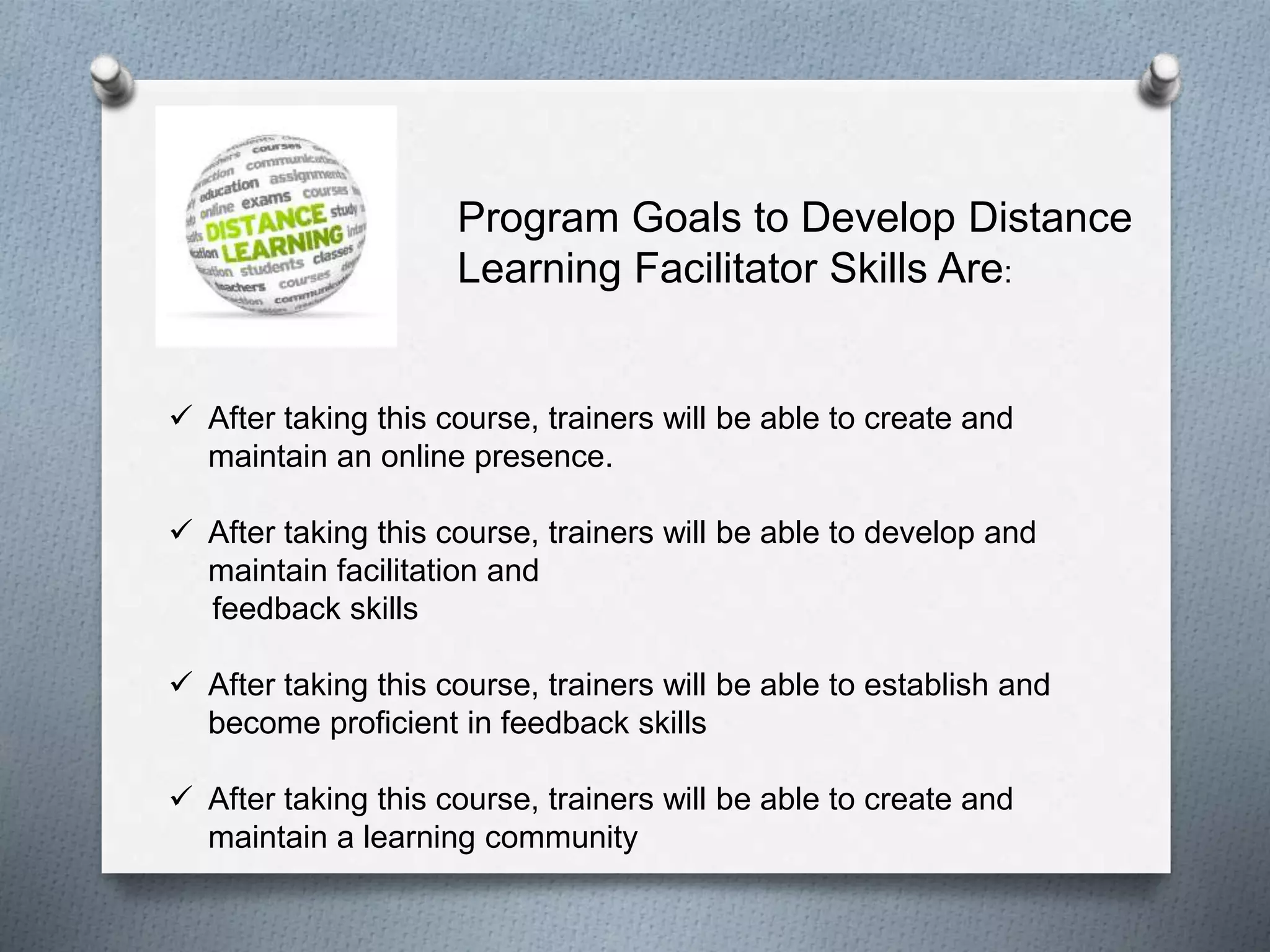  After taking this course, trainers will be able to create and
maintain an online presence.
 After taking this course, trainers will be able to develop and
maintain facilitation and
feedback skills
 After taking this course, trainers will be able to establish and
become proficient in feedback skills
 After taking this course, trainers will be able to create and
maintain a learning community
Program Goals to Develop Distance
Learning Facilitator Skills Are:
 