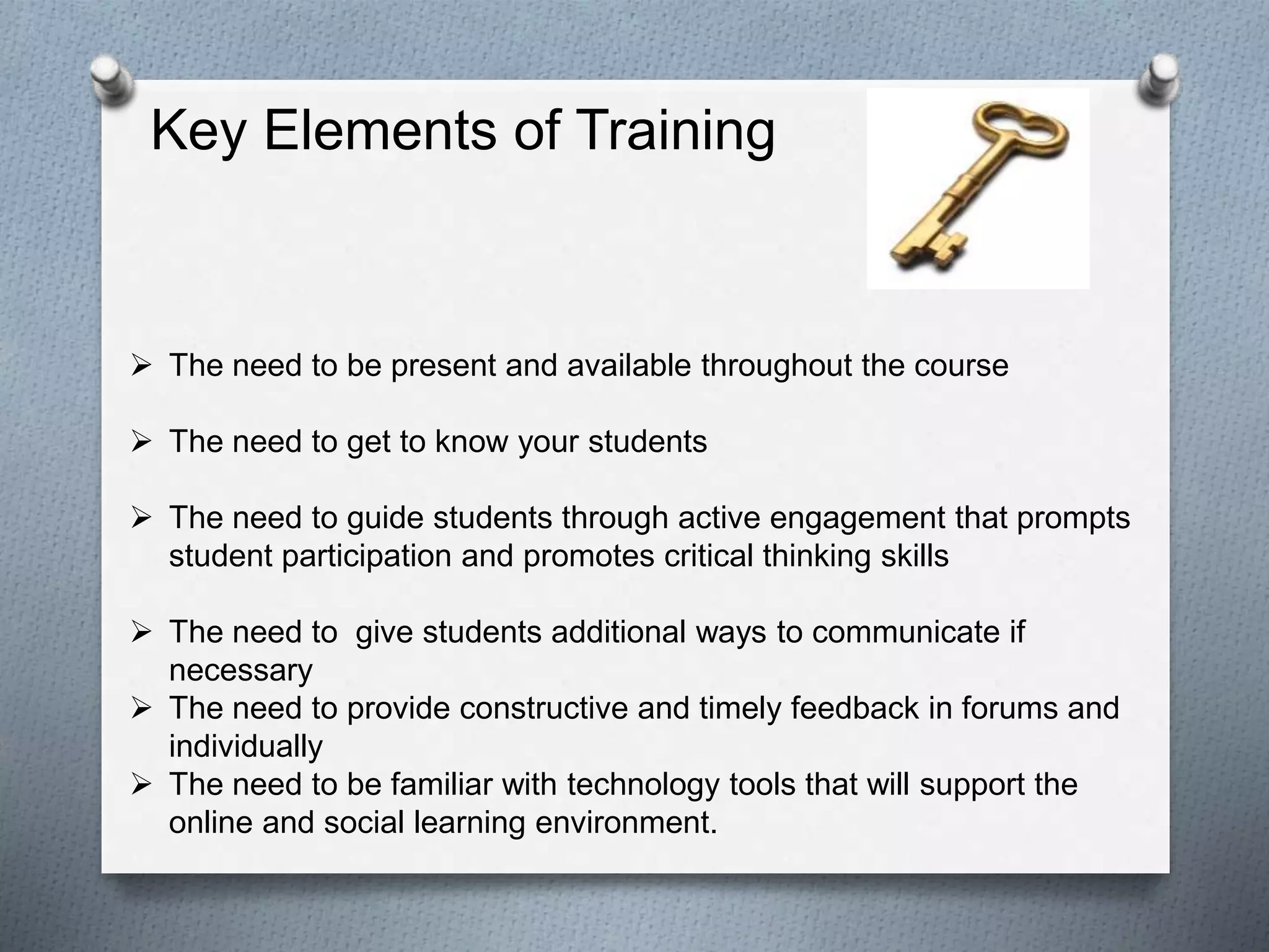  The need to be present and available throughout the course
 The need to get to know your students
 The need to guide students through active engagement that prompts
student participation and promotes critical thinking skills
 The need to give students additional ways to communicate if
necessary
 The need to provide constructive and timely feedback in forums and
individually
 The need to be familiar with technology tools that will support the
online and social learning environment.
Key Elements of Training
 