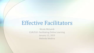 Nicole McLamb
CUR/532- Facilitating Online Learning
January 12, 2015
Melinda Medina
Effective Facilitators
 