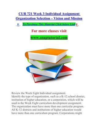 CUR 721 Week 3 Individual Assignment
Organization Selection – Vision and Mission
To Purchase This Material Click below Link
For more classes visit
www.snaptutorial.com
Review the Week Eight Individual assignment.
Identify the type of organization, such as a K-12 school district,
institution of higher education, or a corporation, which will be
used in the Week Eight curriculum development assignment.
The organization must have more than one curricular program.
All K-12 districts and institutions of higher education would
have more than one curriculum program. Corporations might
 