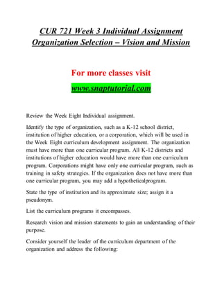 CUR 721 Week 3 Individual Assignment
Organization Selection – Vision and Mission
For more classes visit
www.snaptutorial.com
Review the Week Eight Individual assignment.
Identify the type of organization, such as a K-12 school district,
institution of higher education, or a corporation, which will be used in
the Week Eight curriculum development assignment. The organization
must have more than one curricular program. All K-12 districts and
institutions of higher education would have more than one curriculum
program. Corporations might have only one curricular program, such as
training in safety strategies. If the organization does not have more than
one curricular program, you may add a hypotheticalprogram.
State the type of institution and its approximate size; assign it a
pseudonym.
List the curriculum programs it encompasses.
Research vision and mission statements to gain an understanding of their
purpose.
Consider yourself the leader of the curriculum department of the
organization and address the following:
 