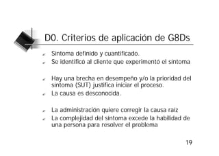 D0. Criterios de aplicación de G8Ds
?   Síntoma definido y cuantificado.
?   Se identificó al cliente que experimentó el síntoma

?   Hay una brecha en desempeño y/o la prioridad del
    síntoma (SUT) justifica iniciar el proceso.
?   La causa es desconocida.

?   La administración quiere corregir la causa raíz
?   La complejidad del síntoma excede la habilidad de
    una persona para resolver el problema

                                                     19
 