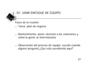 D1. USAR ENFOQUE DE EQUIPO


Fases de la reunión
? Tarea: plan de negocio



?   Mantenimiento: poner atención a las emociones y
    como la gente se interrelaciona

?   Observación del proceso de equipo: sucede cuando
    alguien pregunta ¿Qué está sucediendo aquí?



                                                  27
 