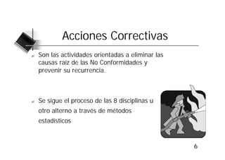 Acciones Correctivas
?   Son las actividades orientadas a eliminar las
    causas raíz de las No Conformidades y
    prevenir su recurrencia.



?   Se sigue el proceso de las 8 disciplinas u
    otro alterno a través de métodos
    estadísticos


                                                    6
 