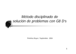 Método disciplinado de
solución de problemas con G8 D’s



        Primitivo Reyes / Septiembre 2004




                                            1
 