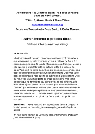 Administering The Childrens Bread: The Basics of Healing
under the New Covenant.
Written By Cornel Marais & Simon Wilson
www.charismaministries.org
Portuguese Translation by Yanna Coelho & Evelyn Marques
Administrando o pão dos filhos
O básico sobre cura na nova aliança
As escrituras
Não importa qual passado denominacional que você possa ter ou
que você possa ter sido ensinado.porque a palavra de Deus é o
nosso único guia para fé e ação (Tecnicamente a Palavra é Jesus e
não apenas a bíblia).Se está na palavra então é a opinião de
Deus.Você está no reino Dele,não é Ele que está no seu.Você não
pode escolher como as coisas funcionam no reino Dele mas você
pode escolher caso você queira se submeter a Ele e ao reino Dele
ou não.Você talvez não goste do preço da gasolina mas tente
colocar água no tanque do seu carro e veja se ele funciona.Este
manual vai ajudar você a usar a Palavra para ensinar você cura
Divina.O que nós vamos mostrar para você é tirado diretamente da
bíblia.Vamos começar na palavra e,é nela que vamos terminar.A
bíblia não tem um livro chamado “outras opiniões”.Nós estamos
apenas interessados na opinião de Deus e não na opinião dos
homens
2Tim3:16-17 “Toda a Escritura é inspirada por Deus, e útil para o
ensino, para a repreensão , para a correção , para a instrução na
justiça,
17-Para que o homem de Deus seja apto, e plenamente preparado
para toda a boa obra” (NVI)
 