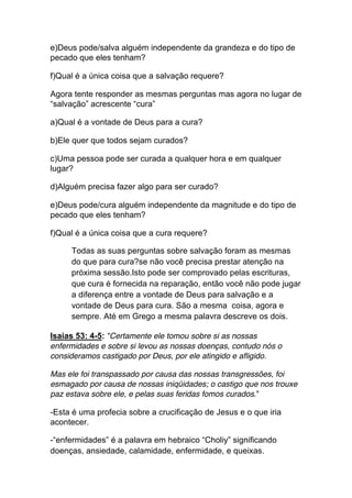 e)Deus pode/salva alguém independente da grandeza e do tipo de
pecado que eles tenham?
f)Qual é a única coisa que a salvação requere?
Agora tente responder as mesmas perguntas mas agora no lugar de
“salvação” acrescente “cura”
a)Qual é a vontade de Deus para a cura?
b)Ele quer que todos sejam curados?
c)Uma pessoa pode ser curada a qualquer hora e em qualquer
lugar?
d)Alguém precisa fazer algo para ser curado?
e)Deus pode/cura alguém independente da magnitude e do tipo de
pecado que eles tenham?
f)Qual é a única coisa que a cura requere?
Todas as suas perguntas sobre salvação foram as mesmas
do que para cura?se não você precisa prestar atenção na
próxima sessão.Isto pode ser comprovado pelas escrituras,
que cura é fornecida na reparação, então você não pode jugar
a diferença entre a vontade de Deus para salvação e a
vontade de Deus para cura. São a mesma coisa, agora e
sempre. Até em Grego a mesma palavra descreve os dois.
Isaias 53: 4-5: “Certamente ele tomou sobre si as nossas
enfermidades e sobre si levou as nossas doenças, contudo nós o
consideramos castigado por Deus, por ele atingido e afligido.
Mas ele foi transpassado por causa das nossas transgressões, foi
esmagado por causa de nossas iniqüidades; o castigo que nos trouxe
paz estava sobre ele, e pelas suas feridas fomos curados.”
-Esta é uma profecia sobre a crucificação de Jesus e o que iria
acontecer.
-“enfermidades” é a palavra em hebraico “Choliy” significando
doenças, ansiedade, calamidade, enfermidade, e queixas.
 
