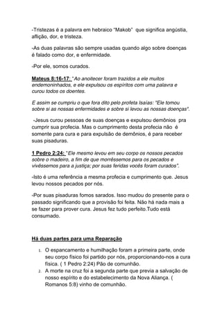 -Tristezas é a palavra em hebraico “Makob” que significa angústia,
aflição, dor, e tristeza.
-As duas palavras são sempre usadas quando algo sobre doenças
é falado como dor, e enfermidade.
-Por ele, somos curados.
Mateus 8:16-17: “Ao anoitecer foram trazidos a ele muitos
endemoninhados, e ele expulsou os espíritos com uma palavra e
curou todos os doentes.
E assim se cumpriu o que fora dito pelo profeta Isaías: "Ele tomou
sobre si as nossas enfermidades e sobre si levou as nossas doenças".
-Jesus curou pessoas de suas doenças e expulsou demônios pra
cumprir sua profecia. Mas o cumprimento desta profecia não é
somente para cura e para expulsão de demônios, é para receber
suas pisaduras.
1 Pedro 2:24: “Ele mesmo levou em seu corpo os nossos pecados
sobre o madeiro, a fim de que morrêssemos para os pecados e
vivêssemos para a justiça; por suas feridas vocês foram curados”.
-Isto é uma referência a mesma profecia e cumprimento que. Jesus
levou nossos pecados por nós.
-Por suas pisaduras fomos sarados. Isso mudou do presente para o
passado significando que a provisão foi feita. Não há nada mais a
se fazer para prover cura. Jesus fez tudo perfeito.Tudo está
consumado.
Há duas partes para uma Reparação
1. O espancamento e humilhação foram a primeira parte, onde
seu corpo físico foi partido por nós, proporcionando-nos a cura
física. ( 1 Pedro 2:24) Pão de comunhão.	
  
2. A morte na cruz foi a segunda parte que previa a salvação de
nosso espírito e do estabelecimento da Nova Aliança. (
Romanos 5:8) vinho de comunhão.	
  
 