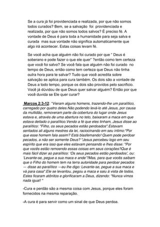 Se a cura já foi providenciada e realizada, por que não somos
todos curados? Bem, se a salvação foi providenciada e
realizada, por que não somos todos salvos? É preciso fé. A
vontade de Deus é para toda a humanidade para seja salva e
curada mas sua vontade não significa automaticamente que
algo irá acontecer. Estas coisas levam fé.	
  
Se você acha que alguém não foi curado por que “ Deus é
soberano e pode fazer o que ele quer” ?então como tem certeza
que você foi salvo? Se você fala que alguém não foi curado no
tempo de Deus, então como tem certeza que Deus não tinha
outra hora para te salvar? Tudo que você acredita sobre
salvação se aplica para cura também. Os dois são a vontade de
Deus a todo tempo, porque os dois são providos pelo sacrificio.
Você já dúvidou de que Deus quer salvar alguém? Então por que
você duvida se Ele quer curar?
Marcos 2:3-12: “Vieram alguns homens, trazendo-lhe um paralítico,
carregado por quatro deles.Não podendo levá-lo até Jesus, por causa
da multidão, removeram parte da cobertura do lugar onde Jesus
estava e, através de uma abertura no teto, baixaram a maca em que
estava deitado o paralítico.Vendo a fé que eles tinham, Jesus disse ao
paralítico: "Filho, os seus pecados estão perdoados".Estavam
sentados ali alguns mestres da lei, raciocinando em seu íntimo:"Por
que esse homem fala assim? Está blasfemando! Quem pode perdoar
pecados, a não ser somente Deus? "Jesus percebeu logo em seu
espírito que era isso que eles estavam pensando e lhes disse: "Por
que vocês estão remoendo essas coisas em seus corações?Que é
mais fácil dizer ao paralítico: ‘Os seus pecados estão perdoados’, ou:
‘Levante-se, pegue a sua maca e ande’?Mas, para que vocês saibam
que o Filho do homem tem na terra autoridade para perdoar pecados
— disse ao paralítico —eu lhe digo: Levante-se, pegue a sua maca e
vá para casa".Ele se levantou, pegou a maca e saiu à vista de todos.
Estes ficaram atônitos e glorificaram a Deus, dizendo: "Nunca vimos
nada igual! "
-Cura e perdão são a mesma coisa com Jesus, porque eles foram
fornecidos na mesma reparação.
-A cura é para servir como um sinal de que Deus perdoa.
 