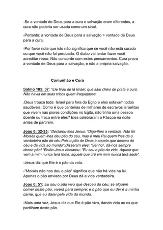 -Se a vontade de Deus para a cura e salvação eram diferentes, a
cura não poderia ser usada como um sinal.	
  
-Portanto: a vontade de Deus para a salvação = vontade de Deus
para a cura.	
  
-Por favor note que isto não significa que se você não está curado
ou que você não foi perdoado. O diabo vai tentar fazer você
acreditar nisso. Não concorde com estes pensamentos. Cura prova
a vontade de Deus para a salvação, e não a própria salvação.
Comunhão e Cura
Salmo 105: 37: “Ele tirou de lá Israel, que saiu cheio de prata e ouro.
Não havia em suas tribos quem fraquejasse.
.Deus trouxe toda Israel para fora do Egito e eles estavam todos
saudáveis. Como é que centenas de milhares de escravos israelitas
que vivem nas piores condições no Egito, não tinha uma pessoa
doente ou fraca entre eles? Eles celebraram a Páscoa na noite
antes de partirem.
Joao 6: 32-35: “Declarou-lhes Jesus: "Digo-lhes a verdade: Não foi
Moisés quem lhes deu pão do céu, mas é meu Pai quem lhes dá o
verdadeiro pão do céu.Pois o pão de Deus é aquele que desceu do
céu e dá vida ao mundo".Disseram eles: "Senhor, dá-nos sempre
desse pão! "Então Jesus declarou: "Eu sou o pão da vida. Aquele que
vem a mim nunca terá fome; aquele que crê em mim nunca terá sede”.
-Jesus diz que Ele é o pão da vida.
-"Moisés não nos deu o pão" significa que não há vida na lei.
Apenas o pão enviado por Deus dá a vida verdadeira.	
  
Joao 6: 51: Eu sou o pão vivo que desceu do céu; se alguém
comer deste pão, viverá para sempre; e o pão que eu der é a minha
carne, que eu darei pela vida do mundo.	
  
-Mais uma vez, Jesus diz que Ele é pão vivo, dando vida ao os que
partilham deste pão.
 