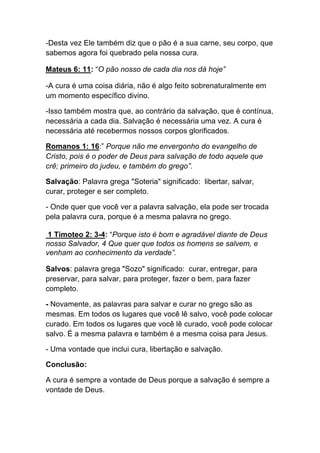 -Desta vez Ele também diz que o pão é a sua carne, seu corpo, que
sabemos agora foi quebrado pela nossa cura.
Mateus 6: 11: “O pão nosso de cada dia nos dá hoje”
-A cura é uma coisa diária, não é algo feito sobrenaturalmente em
um momento específico divino.	
  
-Isso também mostra que, ao contrário da salvação, que é contínua,
necessária a cada dia. Salvação é necessária uma vez. A cura é
necessária até recebermos nossos corpos glorificados.
Romanos 1: 16:” Porque não me envergonho do evangelho de
Cristo, pois é o poder de Deus para salvação de todo aquele que
crê; primeiro do judeu, e também do grego”.
Salvação: Palavra grega "Soteria" significado: libertar, salvar,
curar, proteger e ser completo.	
  
- Onde quer que você ver a palavra salvação, ela pode ser trocada
pela palavra cura, porque é a mesma palavra no grego.
1 Timoteo 2: 3-4: “Porque isto é bom e agradável diante de Deus
nosso Salvador, 4 Que quer que todos os homens se salvem, e
venham ao conhecimento da verdade”.
Salvos: palavra grega "Sozo" significado: curar, entregar, para
preservar, para salvar, para proteger, fazer o bem, para fazer
completo.
- Novamente, as palavras para salvar e curar no grego são as
mesmas. Em todos os lugares que você lê salvo, você pode colocar
curado. Em todos os lugares que você lê curado, você pode colocar
salvo. É a mesma palavra e também é a mesma coisa para Jesus.	
  
- Uma vontade que inclui cura, libertação e salvação.	
  
Conclusão:	
  
A cura é sempre a vontade de Deus porque a salvação é sempre a
vontade de Deus.
 