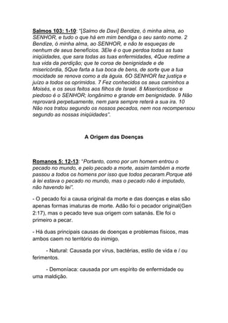 Salmos 103: 1-10: “[Salmo de Davi] Bendize, ó minha alma, ao
SENHOR, e tudo o que há em mim bendiga o seu santo nome. 2
Bendize, ó minha alma, ao SENHOR, e não te esqueças de
nenhum de seus benefícios. 3Ele é o que perdoa todas as tuas
iniqüidades, que sara todas as tuas enfermidades, 4Que redime a
tua vida da perdição; que te coroa de benignidade e de
misericórdia, 5Que farta a tua boca de bens, de sorte que a tua
mocidade se renova como a da águia. 6O SENHOR faz justiça e
juízo a todos os oprimidos. 7 Fez conhecidos os seus caminhos a
Moisés, e os seus feitos aos filhos de Israel. 8 Misericordioso e
piedoso é o SENHOR; longânimo e grande em benignidade. 9 Não
reprovará perpetuamente, nem para sempre reterá a sua ira. 10
Não nos tratou segundo os nossos pecados, nem nos recompensou
segundo as nossas iniqüidades”.
A Origem das Doenças
Romanos 5: 12-13: “Portanto, como por um homem entrou o
pecado no mundo, e pelo pecado a morte, assim também a morte
passou a todos os homens por isso que todos pecaram.Porque até
à lei estava o pecado no mundo, mas o pecado não é imputado,
não havendo lei”.
- O pecado foi a causa original da morte e das doenças e elas são
apenas formas imaturas de morte. Adão foi o pecador original(Gen
2:17), mas o pecado teve sua origem com satanás. Ele foi o
primeiro a pecar.
- Há duas principais causas de doenças e problemas físicos, mas
ambos caem no território do inimigo.	
  
- Natural: Causada por vírus, bactérias, estilo de vida e / ou
ferimentos.	
  
- Demoníaca: causada por um espírito de enfermidade ou
uma maldição.	
  
 