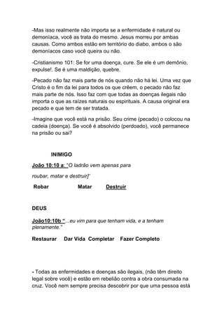 -Mas isso realmente não importa se a enfermidade é natural ou
demoníaca, você as trata do mesmo. Jesus morreu por ambas
causas. Como ambos estão em território do diabo, ambos o são
demoníacos caso você queira ou não.	
  
-Cristianismo 101: Se for uma doença, cure. Se ele é um demônio,
expulse!. Se é uma maldição, quebre.	
  
-Pecado não faz mais parte de nós quando não há lei. Uma vez que
Cristo é o fim da lei para todos os que crêem, o pecado não faz
mais parte de nós. Isso faz com que todas as doenças ilegais não
importa o que as raízes naturais ou espirituais. A causa original era
pecado e que tem de ser tratada.
-Imagine que você está na prisão. Seu crime (pecado) o colocou na
cadeia (doença). Se você é absolvido (perdoado), você permanece
na prisão ou sai?
INIMIGO
João 10:10 a: “O ladrão vem apenas para
roubar, matar e destruir]’
Robar Matar Destruir
DEUS
João10:10b “...eu vim para que tenham vida, e a tenham
plenamente.”
Restaurar Dar Vida Completar Fazer Completo
- Todas as enfermidades e doenças são ilegais, (não têm direito
legal sobre você) e estão em rebelião contra a obra consumada na
cruz. Você nem sempre precisa descobrir por que uma pessoa está
 