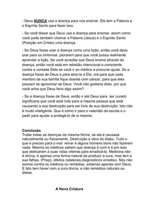 - Deus NUNCA usa a doença para nos ensinar. Ele tem a Palavra e
o Espírito Santo para fazer isso.	
  
- Se você disser que Deus usa a doença para ensinar, assim como
você pode também chamar a Palavra (Jesus) e o Espírito Santo
(Posição em Cristo) uma doença.	
  
- Se Deus fosse usar a doença como uma lição, então você deve
orar para os sintomas piorarem para que você possa realmente
aprender a lição. Se você acredita que Deus ensina através da
doença, então você está em rebelião intencional e consciente
contra a vontade Dele se você ir ao médico a procurar ajuda. Se a
doença fosse de Deus e para atraí-lo a Ele, ore para que cada
membro de sua família fique doente com câncer, para que eles
possam se aproximar de Deus. Você não gostaria disto, por que
você acha que Deus faria algo assim?
- Se a doença fosse de Deus, então ir até Deus para ser curado
significaria que você está indo para a mesma pessoa que está
causando a sua destruição para ser livre de sua destruição. Isto não
é muito inteligente. Que é como ir para o valentão da escola e o
pedir para ajudar a protegê-lo de si mesmo.
Conclusão
Tratar todas as doenças da mesma forma, se ela é causada
naturalmente ou fisicamente. Destruição é obra do diabo. Tudo o
que é preciso para o mal reinar é alguns homens bons não fazerem
nada. Mesmo os médicos sabem que doença é ruim e é por isso
que dedicaram a suas vidas inteiras para erradicá-la. Medicina não
é divina, é apenas uma forma natural de produzir a cura, mas tem a
sua falhas. (Preço, efeitos colaterais,diagnosticos errados). Nós não
somos contra os médicos ou remédios, estamos apenas com Deus.
E Isto tem haver com a cura divina, e não remédios naturais ou
dietas.
A Nova Criatura	
  
 