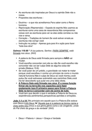 • As escrituras são inspiradas por Deus.é a opinião Dele não a
nossa.
• Propositos das escrituras :
o Doutrina – o que nós acreditamos.Para saber como o Reino
funciona.
o Reprovação (Repreensão) – Espada do espirito.Nós usamos as
escrituras como uma caixa de ressonância.Nós comparamos
coisas com as escrituras para ver se elas estão corretas ou não
vice e versa.
o Correção – Tradições do homem.Se você estiver errado,as
escrituras irão corrigir você
o Instrução na justiça – Apenas guia para fé e ação para fazer
“toda boa obra”
Salmos 119:89 “ A tua palavra, Senhor, PARA SEMPRE está
firmada nos céus. (NVI)
• A palavra de Deus está firmada para sempre e NÃO vai
mudar.
• Você escolhe concordar com ela ou não.Se você escolhe não
concordar não vai ser culpa Dele se alguma coisa der
errado.(Mateus 15:6)
• Se você pular de um prédio, a gravidade vai matar te matar
porque você escolheu ir contra um principio de como o mundo
natural funciona.Não é culpa de Deus se você morreu,você
pulou.Se você estivesse submetido aos caminhos Dele,você
iria ter descoberto que pular era uma idéia idiota.
• A Palavra Dele está firmada nos céus .É a nossa função
firmar ela na terra.Ele nos capacitou para fazer
exatamente isso.O primeiro passo para firmar a Palavra
Dele na terra é concordar com ela acima de tudo.
• Você tem que decidir o que é verdade,a Palavra de Deus,ou
experiências,sentimentos,perspectivas,opiniões e emoções.
João 1:1 e 14 “No principio era aquele que é a Palavra.Ele estava
com Deus e era Deus 14 “Aquele que é a palavra se tornou carne e
viveu entre nós,vimos a sua glória,glória como o do Unigênito ,vindo
do Pai cheio da graça e da verdade” (NVI)
• Deus = Palavra = Jesus = Graça e Verdade
 