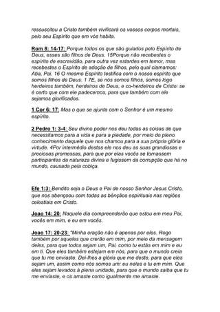 ressuscitou a Cristo também vivificará os vossos corpos mortais,
pelo seu Espírito que em vós habita.	
  
Rom 8: 14-17: Porque todos os que são guiados pelo Espírito de
Deus, esses são filhos de Deus. 15Porque não recebestes o
espírito de escravidão, para outra vez estardes em temor, mas
recebestes o Espírito de adoção de filhos, pelo qual clamamos:
Aba, Pai. 16 O mesmo Espírito testifica com o nosso espírito que
somos filhos de Deus. 1 7E, se nós somos filhos, somos logo
herdeiros também, herdeiros de Deus, e co-herdeiros de Cristo: se
é certo que com ele padecemos, para que também com ele
sejamos glorificados.	
  
1 Cor 6: 17: Mas o que se ajunta com o Senhor é um mesmo
espírito.
2 Pedro 1: 3-4: Seu divino poder nos deu todas as coisas de que
necessitamos para a vida e para a piedade, por meio do pleno
conhecimento daquele que nos chamou para a sua própria glória e
virtude. 4Por intermédio destas ele nos deu as suas grandiosas e
preciosas promessas, para que por elas vocês se tornassem
participantes da natureza divina e fugissem da corrupção que há no
mundo, causada pela cobiça.
Efe 1:3: Bendito seja o Deus e Pai de nosso Senhor Jesus Cristo,
que nos abençoou com todas as bênçãos espirituais nas regiões
celestiais em Cristo.	
  
Joao 14: 20: Naquele dia compreenderão que estou em meu Pai,
vocês em mim, e eu em vocês.	
  
Joao 17: 20-23: "Minha oração não é apenas por eles. Rogo
também por aqueles que crerão em mim, por meio da mensagem
deles, para que todos sejam um, Pai, como tu estás em mim e eu
em ti. Que eles também estejam em nós, para que o mundo creia
que tu me enviaste. Dei-lhes a glória que me deste, para que eles
sejam um, assim como nós somos um: eu neles e tu em mim. Que
eles sejam levados à plena unidade, para que o mundo saiba que tu
me enviaste, e os amaste como igualmente me amaste.
 