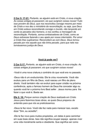 2 Cor 5: 17-21: Portanto, se alguém está em Cristo, é nova criação.
As coisas antigas já passaram; eis que surgiram coisas novas! Tudo
isso provém de Deus, que nos reconciliou consigo mesmo por meio
de Cristo e nos deu o ministério da reconciliação, ou seja, que Deus
em Cristo estava reconciliando consigo o mundo, não lançando em
conta os pecados dos homens, e nos confiou a mensagem da
reconciliação. Portanto, somos embaixadores de Cristo, como se
Deus estivesse fazendo o seu apelo por nosso intermédio. Por amor
a Cristo lhes suplicamos: Reconciliem-se com Deus. Deus tornou
pecado por nós aquele que não tinha pecado, para que nele nos
tornássemos justiça de Deus.
	
  
Você já pode ver?
2 Cor 5:17: Portanto, se alguém está em Cristo, é nova criação. As
coisas antigas já passaram; eis que surgiram coisas novas!
-Você é uma nova criatura,o contrário do que você era no passado.	
  
-Deus não é um evolucionista. Ele te criou novamente. Você não
evoluiu para um filho de Deus, você nasceu um filho de pleno
direito. Você também não vai evoluir para super cristão na próxima
conferência, após o famoso homem de Deus lhe conceder algo ou
quando você ler o próximo livro Best seller . Jesus morreu para lhe
fazer o que você é. Basta ser.
Efe 2: 10: Porque somos criação de Deus realizada em Cristo
Jesus para fazermos boas obras, as quais Deus preparou de
antemão para que nós as praticássemos.
-Deus te fez novo. Você não fez nada para merecer isso, exceto
dizer "Sim, eu acredito".
-Ele te fez novo para muitos propósitos, um deles é para caminhar
em suas boas obras. Isso não significa ocupar espaço apenas viver
uma vida moralmente santa e obediente. Que significa ser como
 