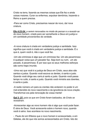 Cristo na terra, fazendo as mesmas coisas que Ele fez e ainda
coisas maiores. Curar os enfermos, expulsar demônios, trazendo o
Reino a quem precisa.
-Para ser como Cristo, precisamos nascer de novo, daí nova
criatura.
Efe 4:23-24: a serem renovados no modo de pensar e a revestir-se
do novo homem, criado para ser semelhante a Deus em justiça e
em santidade provenientes da verdade.
-A nova criatura é criada em verdadeira justiça e santidade. Isso
significa que você é criado em verdadeira justiça e santidade. É o
que é, quem você é, não o que você faz.	
  
-Um ato criminoso é algo que um criminoso faz. Um ato pecaminoso
é qualquer coisa que um pecador faz. Seja bom ou ruim, um ato
pecado, é pecaminoso. É por isso que os seus melhores esforços
são como trapo imundo.
-Uma vez que você é a justiça de Deus em Cristo, seus atos são
santos e justos. Quando você escova os dentes, é santo e justo.
Quando você dirige seu carro,é santo e justo. Quando você passa
tempo no culto, é santo e justo. Quando você ministra aos doentes,
é santo e justo.	
  
-A razão número um para os crentes não andarem no poder é um
mal entendido do novo nascimento e da ignorância da nova criação.
Transformai-vos pela renovação da vossa mente!
Gal 3: 27: pois os que em Cristo foram batizados, de Cristo se
revestiram.
-Acrescentar algo ao novo homem não é algo que você pode fazer.
É obra de Deus. Você acrescenta sobre o homem novo, quando
você é salvo. Isso acontece no novo nascimento.
- Paulo diz em Efésios que o novo homem é acrescentado, e em
Gálatas, ele diz que nós somos acrescentados em Cristo. Isto diz
 