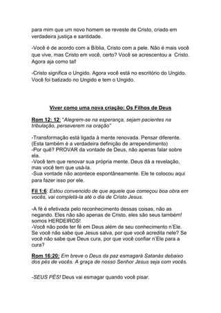 para mim que um novo homem se reveste de Cristo, criado em
verdadeira justiça e santidade.	
  
-Você é de acordo com a Bíblia, Cristo com a pele. Não é mais você
que vive, mas Cristo em você, certo? Você se acrescentou a Cristo.
Agora aja como tal!	
  
-Cristo significa o Ungido. Agora você está no escritório do Ungido.
Você foi batizado no Ungido e tem o Ungido.
Viver como uma nova criação: Os Filhos de Deus
Rom 12: 12: “Alegrem-se na esperança, sejam pacientes na
tribulação, perseverem na oração”
-Transformação está ligada à mente renovada. Pensar diferente.
(Esta também é a verdadeira definição de arrependimento)
-Por quê? PROVAR da vontade de Deus, não apenas falar sobre
ela.	
  
-Você tem que renovar sua própria mente. Deus dá a revelação,
mas você tem que usá-la.	
  
-Sua vontade não acontece espontâneamente. Ele te colocou aqui
para fazer isso por ele.
Fil 1:6: Estou convencido de que aquele que começou boa obra em
vocês, vai completá-la até o dia de Cristo Jesus.
-A fé é efetivada pelo reconhecimento dessas coisas, não as
negando. Eles não são apenas de Cristo, eles são seus também!
somos HERDEIROS!
-Você não pode ter fé em Deus além de seu conhecimento n’Ele.
Se você não sabe que Jesus salva, por que você acredita nele? Se
você não sabe que Deus cura, por que você confiar n’Ele para a
cura?	
  
	
  
Rom 16:20: Em breve o Deus da paz esmagará Satanás debaixo
dos pés de vocês. A graça de nosso Senhor Jesus seja com vocês.	
  
	
  
-SEUS PÉS! Deus vai esmagar quando você pisar.
 
