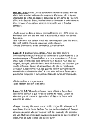 Mat 28: 18-20: Então, Jesus aproximou-se deles e disse: "Foi-me
dada toda a autoridade no céu e na terra. Portanto, vão e façam
discípulos de todas as nações, batizando-os em nome do Pai e do
Filho e do Espírito Santo, ensinando-os a obedecer a tudo o que eu
lhes ordenei. E eu estarei sempre com vocês, até o fim dos
tempos".
-Tudo o que foi dado a Jesus, compartilhamos em 100% como co-
herdeiros com ele. Ele tem toda a autoridade, e todos nós temos
tudo dele.	
  
-Ele nunca vai nos deixar. Você não tem que pedir para Ele entrar.
Se você está lá, Ele está lá porque vocês são um.	
  
-O que Ele ensinou a eles que temos que observar?
Lucas 9: 1-6: Reunindo os Doze, Jesus deu-lhes poder e
autoridade para expulsar todos os demônios e curar doenças, e os
enviou a pregar o Reino de Deus e a curar os enfermos. E disse-
lhes: "Não levem nada pelo caminho: nem bordão, nem saco de
viagem, nem pão, nem dinheiro, nem túnica extra. Na casa em que
vocês entrarem, fiquem ali até partirem. Se não os receberem,
sacudam a poeira dos seus pés quando saírem daquela cidade,
como testemunho contra eles". Assim, eles saíram e foram pelos
povoados, pregando o evangelho e fazendo curas por toda parte.
-Ordenou-lhes a pregar e curar.	
  
-Eles fizeram isso em toda parte!
Lucas 10: 8-9: "Quando entrarem numa cidade e forem bem
recebidos, comam o que for posto diante de vocês. Curem os
doentes que ali houver e digam-lhes: ‘O Reino de Deus está
próximo de vocês’.
-Pregar, em seguida, curar, curar, então pregar. Do jeito que você
quer fazer é bom, basta fazê-lo. Por que ambos são bons? Porque
algumas pessoas vão ouvir o que você diz, mas não vão acreditar
até ver. Outros nem sequer ouvirão uma palavra do que você tem a
dizer, mas os cure ,e eles vão querer ouvir.
 