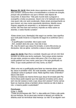 Marcos 16: 14-18: Mais tarde Jesus apareceu aos Onze enquanto
eles comiam; censurou-lhes a incredulidade e a dureza de coração,
porque não acreditaram nos que o tinham visto depois de
ressurreto. E disse-lhes: "Vão pelo mundo todo e preguem o
evangelho a todas as pessoas. Quem crer e for batizado será salvo,
mas quem não crer será condenado. Estes sinais acompanharão os
que crerem: em meu nome expulsarão demônios; falarão novas
línguas; pegarão em serpentes; e, se beberem algum veneno
mortal, não lhes fará mal nenhum; imporão as mãos sobre os
doentes, e estes ficarão curados".
-Estes sinais (cura, libertação) irão seguir os crentes. Isso significa
que você pode iniciá-lo e o Espírito irá seguir-lo e confirmar com o
poder.	
  
- A qualificação é acreditar. Isto é para você.
- Sim, existem dons de curar, mas não é isso.	
  
Ok, mas foi assim que Jesus foi enviado, e como Ele enviou os
discípulos. Isto se aplica somente a Jesus e seus discípulos?
Joao 14: 12-14: Digo-lhes a verdade: Aquele que crê em mim fará
também as obras que tenho realizado. Fará coisas ainda maiores
do que estas, porque eu estou indo para o Pai. E eu farei o que
vocês pedirem em meu nome, para que o Pai seja glorificado no
Filho. O que vocês pedirem em meu nome, eu farei".
-Mais uma vez a qualificação para fazer as mesmas obras, como
fez Jesus é acreditar n’Ele. Se você acredita, você está qualificado.
-Qualquer coisa é qualquer coisa. Nada significa nada. Entendeu?
Deus é tão bom!	
  
-Somos enviados da mesma forma que Jesus foi enviado pelo Pai.
Como Deus pode esperar que nós sejamos enviados como Jesus
sem nos dar acesso a tudo o que Jesus tem acesso? Como vamos
fazer as mesmas obras e também obras maiores se não é dado a
nós o mesmo poder e autoridade?
Conclusao:
2 Cor 1: 19-20:
-Todas as promessas são “Sim” e elas estão em Cristo e são parte
de sua herança. Se os seus pais morrem e deixam um milhão de
dólares,você vai reivindicar esta herança ou não? E se alguém vem
 