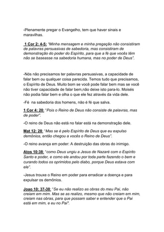 -Plenamente pregar o Evangelho, tem que haver sinais e
maravilhas.	
  
1 Cor 2: 4-5: “Minha mensagem e minha pregação não consistiram
de palavras persuasivas de sabedoria, mas consistiram de
demonstração do poder do Espírito, para que a fé que vocês têm
não se baseasse na sabedoria humana, mas no poder de Deus”.
-Nós não precisamos ter palavras persuasivas, a capacidade de
falar bem ou qualquer coisa parecida. Temos tudo que precisamos,
o Espírito de Deus. Muito bom se você pode falar bem mas se você
não tiver capacidade de falar bem,não deixe isto para-lo. Moisés
não podia falar bem e olha o que ele fez através da vida dele.
-Fé na sabedoria dos homens, não é fé que salva.	
  
1 Cor 4: 20: “Pois o Reino de Deus não consiste de palavras, mas
de poder”.	
  
-O reino de Deus não está no falar está na demonstração dele.	
  
Mat 12: 28: “Mas se é pelo Espírito de Deus que eu expulso
demônios, então chegou a vocês o Reino de Deus”.	
  
-O reino avança em poder: A destruição das obras do inimigo.	
  
Atos 10:38: “como Deus ungiu a Jesus de Nazaré com o Espírito
Santo e poder, e como ele andou por toda parte fazendo o bem e
curando todos os oprimidos pelo diabo, porque Deus estava com
ele”.	
  
-Jesus trouxe o Reino em poder para erradicar a doença e para
expulsar os demônios.	
  
Joao 10: 37-38: “Se eu não realizo as obras do meu Pai, não
creiam em mim. Mas se as realizo, mesmo que não creiam em mim,
creiam nas obras, para que possam saber e entender que o Pai
está em mim, e eu no Pai".
 