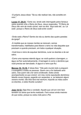 -O próprio Jesus disse: "Se eu não realizar isto, não acredite em
mim."
Lucas 17: 20-21: “Certa vez, tendo sido interrogado pelos fariseus
sobre quando viria o Reino de Deus, Jesus respondeu: "O Reino de
Deus não vem de modo visível, nem se dirá: ‘Aqui está ele’, ou ‘Lá
está’; porque o Reino de Deus está entre vocês".
-Onde está o Reino? Dentro de nós ou dentro das quatro paredes
da igreja?
-À medida que as nossas mentes se renovam, somos
transformados, habilitados para liberar o reino na vida daqueles que
precisam e quando precisam, em toda e qualquer situação.
-Você leva o reino de expulsar demônios, curar os doentes e de ser
salvo.
-Como uma represa retendo água: se você quebrar a barragem, a
água vai fluir automaticamente. A barragem é como o demônio que
você precisa ser derrubado. A água é o reino que flui.	
  
Marcos 16: 15-18: E disse-lhes: "Vão pelo mundo todo e preguem
o evangelho a todas as pessoas. Quem crer e for batizado será
salvo, mas quem não crer será condenado. Estes sinais
acompanharão os que crerem: em meu nome expulsarão demônios;
falarão novas línguas; pegarão em serpentes; e, se beberem algum
veneno mortal, não lhes fará mal nenhum; imporão as mãos sobre
os doentes, e estes ficarão curados".
Joao 14:12: Digo-lhes a verdade: Aquele que crê em mim fará
também as obras que tenho realizado. Fará coisas ainda maiores
do que estas, porque eu estou indo para o Pai.	
  
	
  
	
  
 
