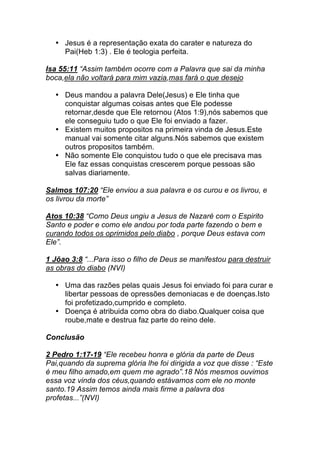 • Jesus é a representação exata do carater e natureza do
Pai(Heb 1:3) . Ele é teologia perfeita.
Isa 55:11 “Assim também ocorre com a Palavra que sai da minha
boca,ela não voltará para mim vazia,mas fará o que desejo
• Deus mandou a palavra Dele(Jesus) e Ele tinha que
conquistar algumas coisas antes que Ele podesse
retornar,desde que Ele retornou (Atos 1:9),nós sabemos que
ele conseguiu tudo o que Ele foi enviado a fazer.
• Existem muitos propositos na primeira vinda de Jesus.Este
manual vai somente citar alguns.Nós sabemos que existem
outros propositos também.
• Não somente Ele conquistou tudo o que ele precisava mas
Ele faz essas conquistas crescerem porque pessoas são
salvas diariamente.
Salmos 107:20 “Ele enviou a sua palavra e os curou e os livrou, e
os livrou da morte”
Atos 10:38 “Como Deus ungiu a Jesus de Nazaré com o Espirito
Santo e poder e como ele andou por toda parte fazendo o bem e
curando todos os oprimidos pelo diabo , porque Deus estava com
Ele”.
1 Jõao 3:8 “...Para isso o filho de Deus se manifestou para destruir
as obras do diabo (NVI)
• Uma das razões pelas quais Jesus foi enviado foi para curar e
libertar pessoas de opressões demoniacas e de doenças.Isto
foi profetizado,cumprido e completo.
• Doença é atribuida como obra do diabo.Qualquer coisa que
roube,mate e destrua faz parte do reino dele.
Conclusão
2 Pedro 1:17-19 “Ele recebeu honra e glória da parte de Deus
Pai,quando da suprema glória lhe foi dirigida a voz que disse : “Este
é meu filho amado,em quem me agrado”.18 Nós mesmos ouvimos
essa voz vinda dos céus,quando estávamos com ele no monte
santo.19 Assim temos ainda mais firme a palavra dos
profetas...”(NVI)
 
