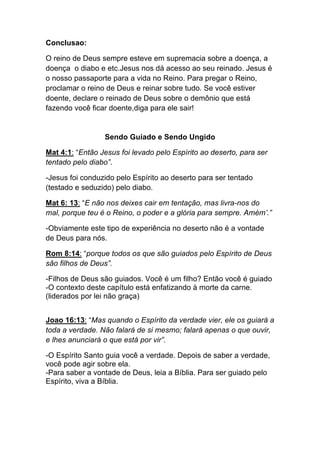 Conclusao:	
  
O reino de Deus sempre esteve em supremacia sobre a doença, a
doença o diabo e etc.Jesus nos dá acesso ao seu reinado. Jesus é
o nosso passaporte para a vida no Reino. Para pregar o Reino,
proclamar o reino de Deus e reinar sobre tudo. Se você estiver
doente, declare o reinado de Deus sobre o demônio que está
fazendo você ficar doente,diga para ele sair!	
  
	
  
Sendo Guiado e Sendo Ungido
Mat 4:1: “Então Jesus foi levado pelo Espírito ao deserto, para ser
tentado pelo diabo”.
-Jesus foi conduzido pelo Espírito ao deserto para ser tentado
(testado e seduzido) pelo diabo.	
  
Mat 6: 13: “E não nos deixes cair em tentação, mas livra-nos do
mal, porque teu é o Reino, o poder e a glória para sempre. Amém’.”	
  
-Obviamente este tipo de experiência no deserto não é a vontade
de Deus para nós.
Rom 8:14: “porque todos os que são guiados pelo Espírito de Deus
são filhos de Deus”.
-Filhos de Deus são guiados. Você é um filho? Então você é guiado
-O contexto deste capítulo está enfatizando à morte da carne.
(liderados por lei não graça)
Joao 16:13: “Mas quando o Espírito da verdade vier, ele os guiará a
toda a verdade. Não falará de si mesmo; falará apenas o que ouvir,
e lhes anunciará o que está por vir”.
-O Espírito Santo guia você a verdade. Depois de saber a verdade,
você pode agir sobre ela.
-Para saber a vontade de Deus, leia a Bíblia. Para ser guiado pelo
Espírito, viva a Bíblia.
 