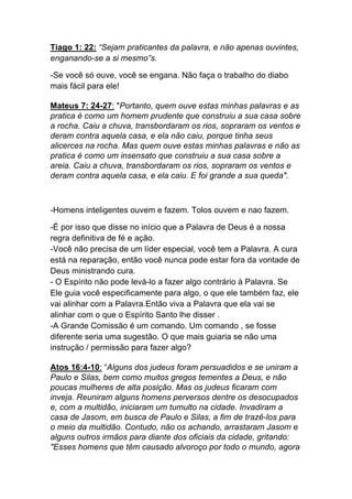 Tiago 1: 22: “Sejam praticantes da palavra, e não apenas ouvintes,
enganando-se a si mesmo”s.
-Se você só ouve, você se engana. Não faça o trabalho do diabo
mais fácil para ele!
Mateus 7: 24-27: "Portanto, quem ouve estas minhas palavras e as
pratica é como um homem prudente que construiu a sua casa sobre
a rocha. Caiu a chuva, transbordaram os rios, sopraram os ventos e
deram contra aquela casa, e ela não caiu, porque tinha seus
alicerces na rocha. Mas quem ouve estas minhas palavras e não as
pratica é como um insensato que construiu a sua casa sobre a
areia. Caiu a chuva, transbordaram os rios, sopraram os ventos e
deram contra aquela casa, e ela caiu. E foi grande a sua queda".
-Homens inteligentes ouvem e fazem. Tolos ouvem e nao fazem.
-É por isso que disse no início que a Palavra de Deus é a nossa
regra definitiva de fé e ação.
-Você não precisa de um líder especial, você tem a Palavra. A cura
está na reparação, então você nunca pode estar fora da vontade de
Deus ministrando cura.
- O Espírito não pode levá-lo a fazer algo contrário à Palavra. Se
Ele guia você especificamente para algo, o que ele também faz, ele
vai alinhar com a Palavra.Então viva a Palavra que ela vai se
alinhar com o que o Espírito Santo lhe disser .
-A Grande Comissão é um comando. Um comando , se fosse
diferente seria uma sugestão. O que mais guiaria se não uma
instrução / permissão para fazer algo?
Atos 16:4-10: “Alguns dos judeus foram persuadidos e se uniram a
Paulo e Silas, bem como muitos gregos tementes a Deus, e não
poucas mulheres de alta posição. Mas os judeus ficaram com
inveja. Reuniram alguns homens perversos dentre os desocupados
e, com a multidão, iniciaram um tumulto na cidade. Invadiram a
casa de Jasom, em busca de Paulo e Silas, a fim de trazê-los para
o meio da multidão. Contudo, não os achando, arrastaram Jasom e
alguns outros irmãos para diante dos oficiais da cidade, gritando:
"Esses homens que têm causado alvoroço por todo o mundo, agora
 
