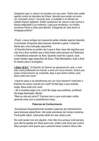 chegaram aqui, e Jasom os recebeu em sua casa. Todos eles estão
agindo contra os decretos de César, dizendo que existe um outro
rei, chamado Jesus". Ouvindo isso, a multidão e os oficiais da
cidade ficaram agitados. Então receberam de Jasom e dos outros a
fiança estipulada e os soltaram. Logo que anoiteceu, os irmãos
enviaram Paulo e Silas para Beréia. Chegando ali, eles foram à
sinagoga judaica”.
-Paulo e seus amigos iam passando pelas cidades apenas fazendo
a comissão. Enquanto eles estavam fazendo o geral, o Espírito
Santo deu uma instrução específica.
-O Espírito Santo os proibiu de ir para a Ásia. Isso não significa que
não era a Sua vontade que a Ásia fosse salva porque os Filipenses
e Tessalônica estavam na Ásia. Quando você faz o geral, você
pode receber algo específico de Deus. Pela Macedônia, toda a Ásia
foi aberto para o evangelho.	
  
1 Sam 10:6-7: “O Espírito do Senhor se apossará de você, e com
eles você profetizará em transe, e será um novo homem. Assim que
esses sinais tiverem se cumprido, faça o que achar melhor, pois
Deus está com você”.
-Você foi salvo e se transformou em um novo homem? Você tem o
Espírito de Jesus vivendo em você? Então faça o que ocasião
exige ,Deus está com você.
- Se a ocasião exige cura, cure! Se exige que profetize, profetize!
Se exige libertação, liberte!
"Mas eu não sei como?" Comece com o que você sabe, então,
aprenda mais com a experiência e faça.
Palavras de Conhecimento	
  
-As pessoas freqüentemente recebem palavras de conhecimento
para doenças específicas. Isto pode acontecer de muitas maneiras.
Você pode saber, você pode sentir em seu corpo e etc.
Se você quiser orar por alguém, mas não orou porque você pensou
que não foi guiado por Deus para orar, então você acha que você é
Deus porque você queria que a pessoa fosse curada e Deus não.
 