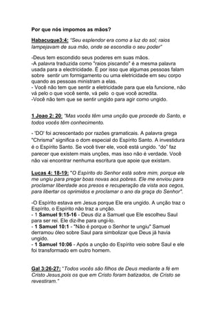 Por que nós impomos as mãos?	
  
Habacuque3:4: “Seu esplendor era como a luz do sol; raios
lampejavam de sua mão, onde se escondia o seu poder”	
  
-Deus tem escondido seus poderes em suas mãos.
-A palavra traduzida como "raios piscando" é a mesma palavra
usada para a electricidade. É por isso que algumas pessoas falam
sobre sentir um formigamento ou uma eletricidade em seu corpo
quando as pessoas ministram a elas.
- Você não tem que sentir a eletricidade para que ela funcione, não
vá pelo o que você sente, vá pelo o que você acredita.
-Você não tem que se sentir ungido para agir como ungido.
1 Joao 2: 20: “Mas vocês têm uma unção que procede do Santo, e
todos vocês têm conhecimento.
- 'DO' foi acrescentado por razões gramaticais. A palavra grega
"Chrisma" significa o dom especial do Espírito Santo. A investidura
é o Espírito Santo. Se você tiver ele, você está ungido. “do” faz
parecer que existem mais unções, mas isso não é verdade. Você
não vai encontrar nenhuma escritura que apoie que existam.	
  
Lucas 4: 18-19: "O Espírito do Senhor está sobre mim, porque ele
me ungiu para pregar boas novas aos pobres. Ele me enviou para
proclamar liberdade aos presos e recuperação da vista aos cegos,
para libertar os oprimidos e proclamar o ano da graça do Senhor".	
  
-O Espírito estava em Jesus porque Ele era ungido. A unção traz o
Espírito, o Espírito não traz a unção.
- 1 Samuel 9:15-16 - Deus diz a Samuel que Ele escolheu Saul
para ser rei. Ele diz-lhe para ungi-lo.
- 1 Samuel 10:1 - "Não é porque o Senhor te ungiu" Samuel
derramou óleo sobre Saul para simbolizar que Deus já havia
ungido.
- 1 Samuel 10:06 - Após a unção do Espírito veio sobre Saul e ele
foi transformado em outro homem.
Gal 3:26-27: “Todos vocês são filhos de Deus mediante a fé em
Cristo Jesus,pois os que em Cristo foram batizados, de Cristo se
revestiram.”
 