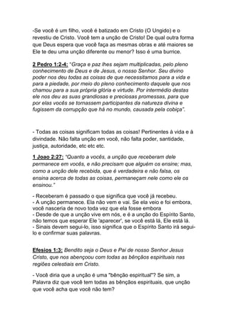 -Se você é um filho, você é batizado em Cristo (O Ungido) e o
revestiu de Cristo. Você tem a unção de Cristo! De qual outra forma
que Deus espera que você faça as mesmas obras e até maiores se
Ele te deu uma unção diferente ou menor? Isso é uma burrice.
2 Pedro 1:2-4: “Graça e paz lhes sejam multiplicadas, pelo pleno
conhecimento de Deus e de Jesus, o nosso Senhor. Seu divino
poder nos deu todas as coisas de que necessitamos para a vida e
para a piedade, por meio do pleno conhecimento daquele que nos
chamou para a sua própria glória e virtude. Por intermédio destas
ele nos deu as suas grandiosas e preciosas promessas, para que
por elas vocês se tornassem participantes da natureza divina e
fugissem da corrupção que há no mundo, causada pela cobiça”.
- Todas as coisas significam todas as coisas! Pertinentes à vida e à
divindade. Não falta unção em você, não falta poder, santidade,
justiça, autoridade, etc etc etc.
1 Joao 2:27: “Quanto a vocês, a unção que receberam dele
permanece em vocês, e não precisam que alguém os ensine; mas,
como a unção dele recebida, que é verdadeira e não falsa, os
ensina acerca de todas as coisas, permaneçam nele como ele os
ensinou.”
- Receberam é passado o que significa que você já recebeu.
- A unção permanece. Ela não vem e vai. Se ela veio e foi embora,
você nasceria de novo toda vez que ela fosse embora
- Desde de que a unção vive em nós, e é a unção do Espírito Santo,
não temos que esperar Ele 'aparecer', se você está lá, Ele está lá.
- Sinais devem segui-lo, isso significa que o Espírito Santo irá segui-
lo e confirmar suas palavras.
Efesios 1:3: Bendito seja o Deus e Pai de nosso Senhor Jesus
Cristo, que nos abençoou com todas as bênçãos espirituais nas
regiões celestiais em Cristo.
- Você diria que a unção é uma "bênção espiritual"? Se sim, a
Palavra diz que você tem todas as bênçãos espirituais, que unção
que você acha que você não tem?
 