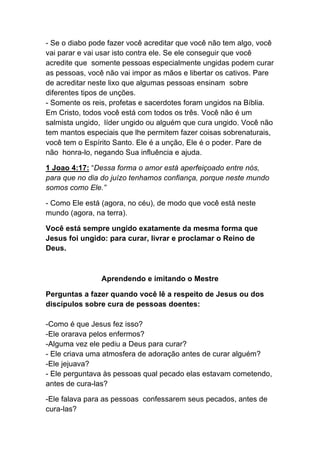 - Se o diabo pode fazer você acreditar que você não tem algo, você
vai parar e vai usar isto contra ele. Se ele conseguir que você
acredite que somente pessoas especialmente ungidas podem curar
as pessoas, você não vai impor as mãos e libertar os cativos. Pare
de acreditar neste lixo que algumas pessoas ensinam sobre
diferentes tipos de unções.
- Somente os reis, profetas e sacerdotes foram ungidos na Bíblia.
Em Cristo, todos você está com todos os três. Você não é um
salmista ungido, líder ungido ou alguém que cura ungido. Você não
tem mantos especiais que lhe permitem fazer coisas sobrenaturais,
você tem o Espírito Santo. Ele é a unção, Ele é o poder. Pare de
não honra-lo, negando Sua influência e ajuda.	
  
1 Joao 4:17: “Dessa forma o amor está aperfeiçoado entre nós,
para que no dia do juízo tenhamos confiança, porque neste mundo
somos como Ele.”	
  
- Como Ele está (agora, no céu), de modo que você está neste
mundo (agora, na terra).
Você está sempre ungido exatamente da mesma forma que
Jesus foi ungido: para curar, livrar e proclamar o Reino de
Deus.	
  
Aprendendo e imitando o Mestre	
  
Perguntas a fazer quando você lê a respeito de Jesus ou dos
discípulos sobre cura de pessoas doentes:
-Como é que Jesus fez isso?
-Ele orarava pelos enfermos?
-Alguma vez ele pediu a Deus para curar?
- Ele criava uma atmosfera de adoração antes de curar alguém?
-Ele jejuava?
- Ele perguntava às pessoas qual pecado elas estavam cometendo,
antes de cura-las?
-Ele falava para as pessoas confessarem seus pecados, antes de
cura-las?
 