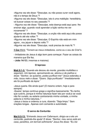 -Alguma vez ele disse: "Desculpe, eu não posso curar você agora,
não é o tempo de Deus."?
-Alguma vez ele disse: "Desculpe, isto é uma maldição hereditária,
vá buscar coisas no seu passado."?
- Alguma vez ele disse: "Desculpe, esta doença está aqui para lhe
ensinar algo ,quando você aprender a lição venha me ver
novamente" ?
-Alguma vez ele disse: "Desculpe, a unção não está aqui,não posso
ajuda-lo até ela voltar."?
-Alguma vez ele disse: "Desculpe, O Espírito não está em mim
agora , vou jejuar e depois volto."?
-Alguma vez ele disse: "Desculpe, você precisa de mais fé."?
1 Cor 11:1: “Tornem-se meus imitadores, como eu o sou de Crist”o.
- Imitadores de Jesus é algo bom para começar. Fazer as coisas da
maneira que Ele fez.
- João 14:12 ( mesmas e maiores)	
  
O leproso	
  
Matt 8:1-3: “Quando ele desceu do monte, grandes multidões o
seguiram. Um leproso, aproximando-se, adorou-o de joelhos e
disse: "Senhor, se quiseres, podes purificar-me! "Jesus estendeu a
mão, tocou nele e disse: "Quero. Seja purificado! " Imediatamente
ele foi purificado da lepra.”	
  
-Jesus queria. Ele ainda quer! (O mesmo ontem, hoje e para
sempre)
-Querer: tempo contínuo grego e significa basicamente: "Eu tenho
que curá-lo, porque é minha natureza fazer isto por você,e se você
não for curado, eu estaria contrariando minha vontade, a minha
palavra e minha natureza.."
-Jesus o tocou e ordenou a cura, dizendo: "Seja limpo." Sem
orações longas . Apenas com comando e autoridade.
O servo do Centurião
Mat 8:5-13: “Entrando Jesus em Cafarnaum, dirigiu-se a ele um
centurião, pedindo-lhe ajuda”.E disse: "Senhor, meu servo está em
casa, paralítico, em terrível sofrimento" Jesus lhe disse: "Eu irei
 